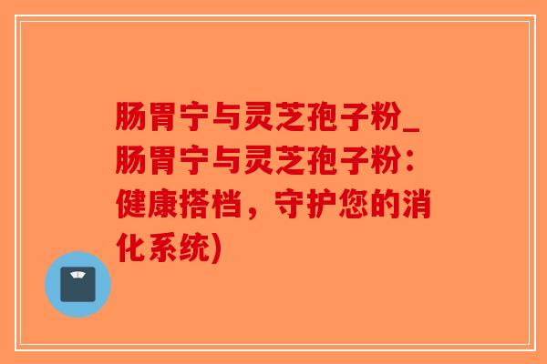 肠胃宁与灵芝孢子粉_肠胃宁与灵芝孢子粉：健康搭档，守护您的消化系统)