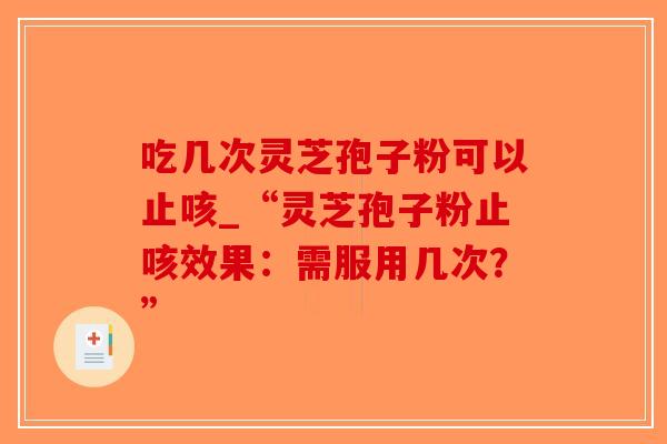 吃几次灵芝孢子粉可以止咳_“灵芝孢子粉止咳效果：需服用几次？”