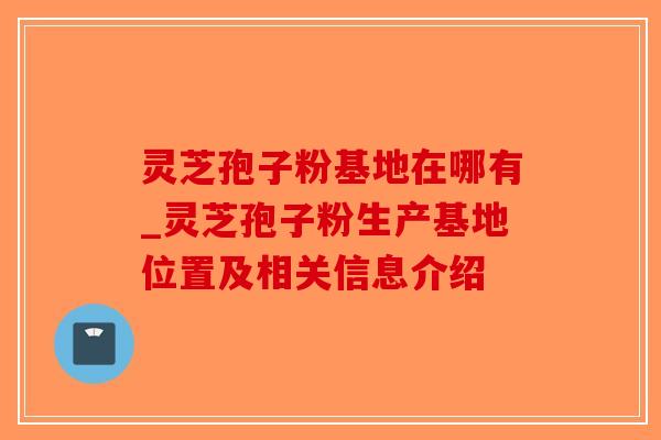 灵芝孢子粉基地在哪有_灵芝孢子粉生产基地位置及相关信息介绍