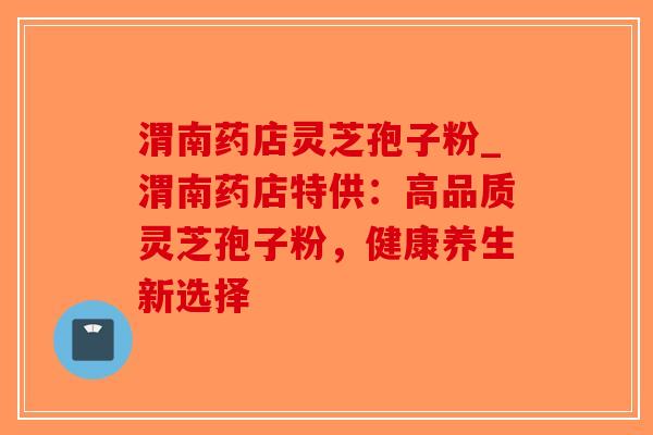 渭南药店灵芝孢子粉_渭南药店特供：高品质灵芝孢子粉，健康养生新选择