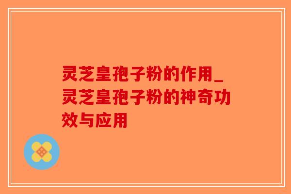 灵芝皇孢子粉的作用_灵芝皇孢子粉的神奇功效与应用