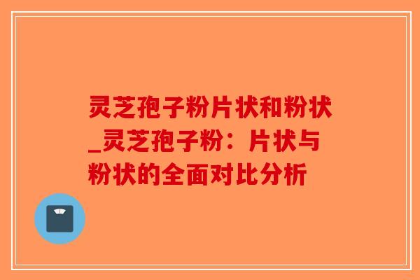 灵芝孢子粉片状和粉状_灵芝孢子粉：片状与粉状的全面对比分析