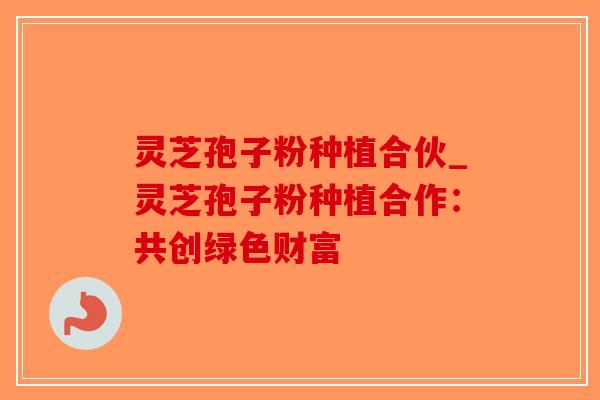 灵芝孢子粉种植合伙_灵芝孢子粉种植合作：共创绿色财富