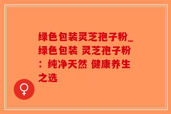 绿色包装灵芝孢子粉_绿色包装 灵芝孢子粉：纯净天然 健康养生之选