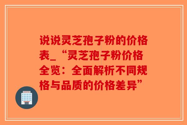 说说灵芝孢子粉的价格表_“灵芝孢子粉价格全览：全面解析不同规格与品质的价格差异”