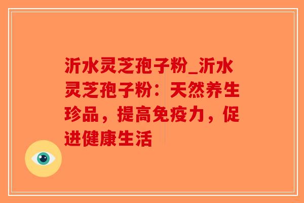 沂水灵芝孢子粉_沂水灵芝孢子粉：天然养生珍品，提高免疫力，促进健康生活