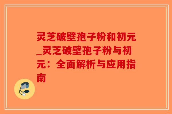 灵芝破壁孢子粉和初元_灵芝破壁孢子粉与初元：全面解析与应用指南