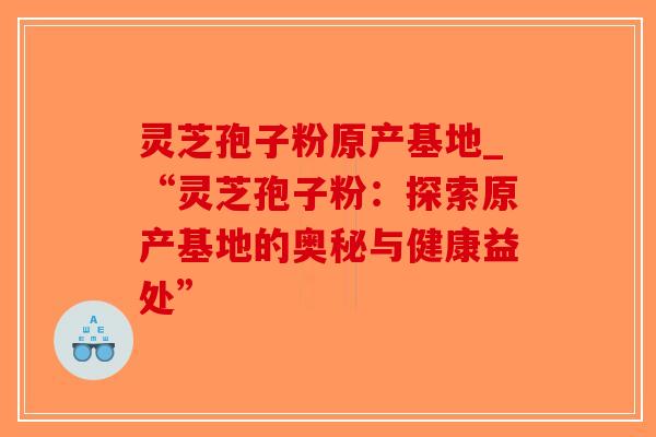 灵芝孢子粉原产基地_“灵芝孢子粉：探索原产基地的奥秘与健康益处”