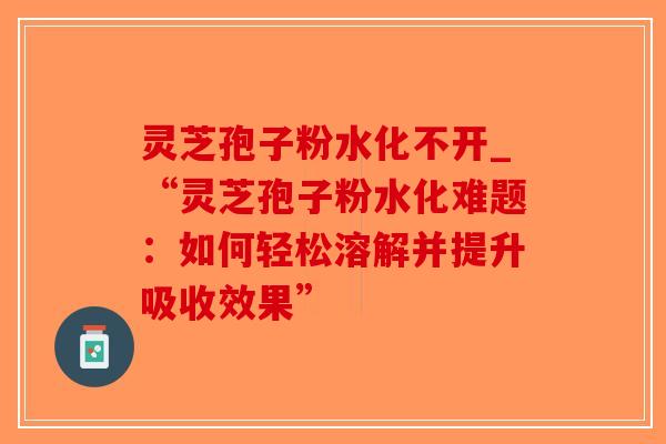 灵芝孢子粉水化不开_“灵芝孢子粉水化难题：如何轻松溶解并提升吸收效果”