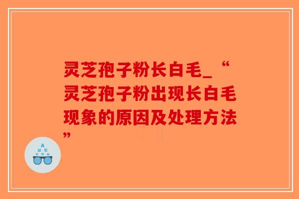 灵芝孢子粉长白毛_“灵芝孢子粉出现长白毛现象的原因及处理方法”