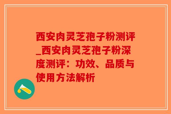 西安肉灵芝孢子粉测评_西安肉灵芝孢子粉深度测评：功效、品质与使用方法解析