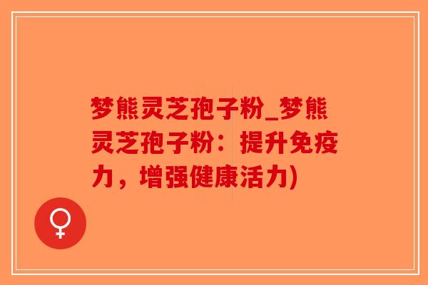 梦熊灵芝孢子粉_梦熊灵芝孢子粉：提升免疫力，增强健康活力)