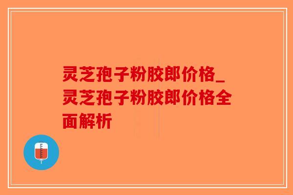 灵芝孢子粉胶郎价格_灵芝孢子粉胶郎价格全面解析