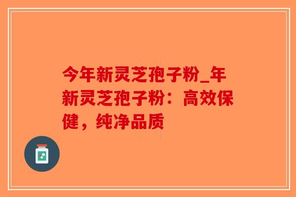今年新灵芝孢子粉_年新灵芝孢子粉：高效保健，纯净品质