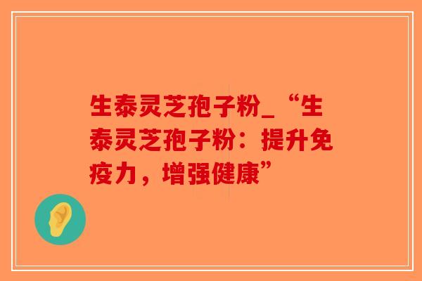 生泰灵芝孢子粉_“生泰灵芝孢子粉：提升免疫力，增强健康”