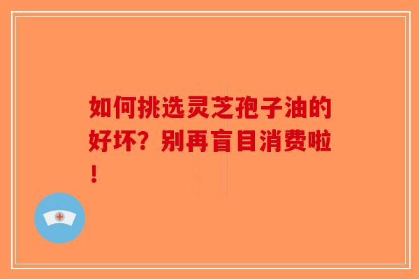 如何挑选灵芝孢子油的好坏？别再盲目消费啦！