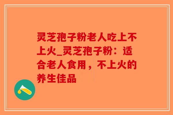 灵芝孢子粉老人吃上不上火_灵芝孢子粉：适合老人食用，不上火的养生佳品