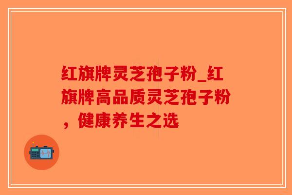 红旗牌灵芝孢子粉_红旗牌高品质灵芝孢子粉，健康养生之选