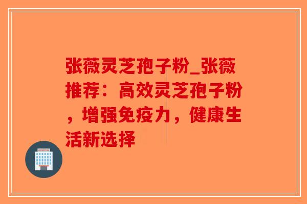 张薇灵芝孢子粉_张薇推荐：高效灵芝孢子粉，增强免疫力，健康生活新选择