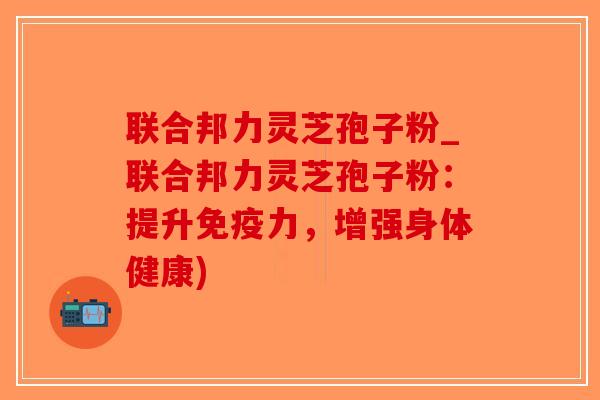 联合邦力灵芝孢子粉_联合邦力灵芝孢子粉：提升免疫力，增强身体健康)