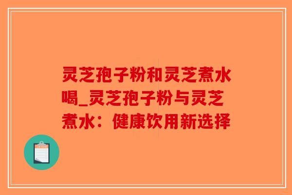 灵芝孢子粉和灵芝煮水喝_灵芝孢子粉与灵芝煮水：健康饮用新选择