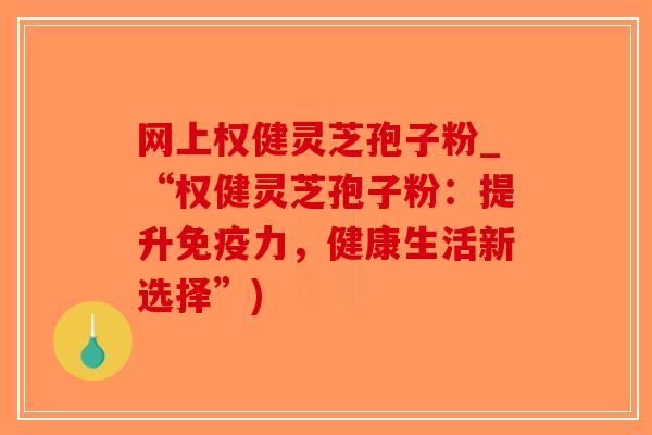 网上权健灵芝孢子粉_“权健灵芝孢子粉：提升免疫力，健康生活新选择”)
