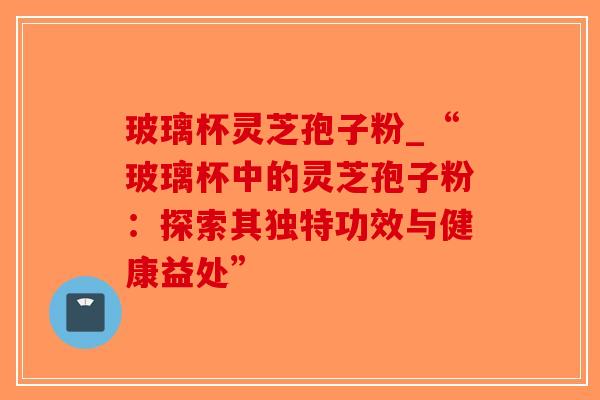 玻璃杯灵芝孢子粉_“玻璃杯中的灵芝孢子粉：探索其独特功效与健康益处”
