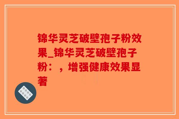 锦华灵芝破壁孢子粉效果_锦华灵芝破壁孢子粉：，增强健康效果显著
