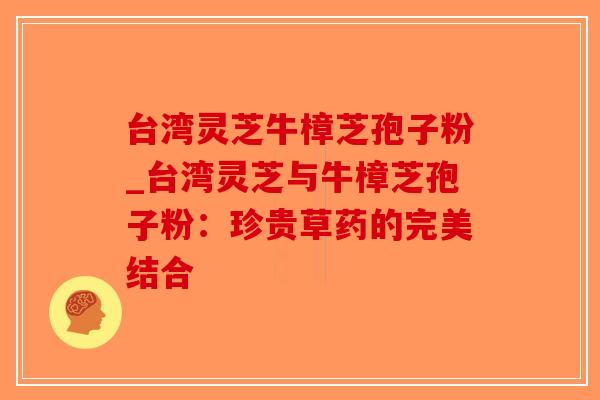 台湾灵芝牛樟芝孢子粉_台湾灵芝与牛樟芝孢子粉：珍贵草药的完美结合