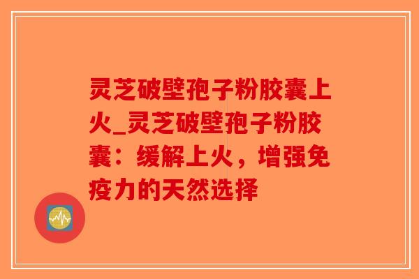 灵芝破壁孢子粉胶囊上火_灵芝破壁孢子粉胶囊：缓解上火，增强免疫力的天然选择