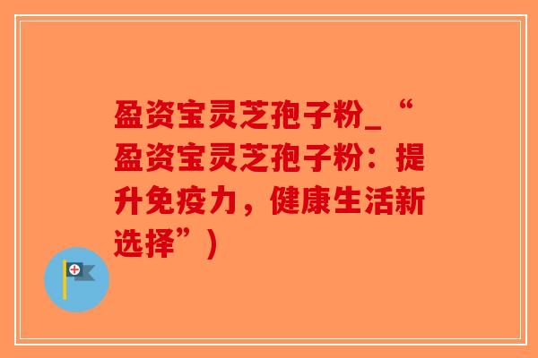 盈资宝灵芝孢子粉_“盈资宝灵芝孢子粉：提升免疫力，健康生活新选择”)