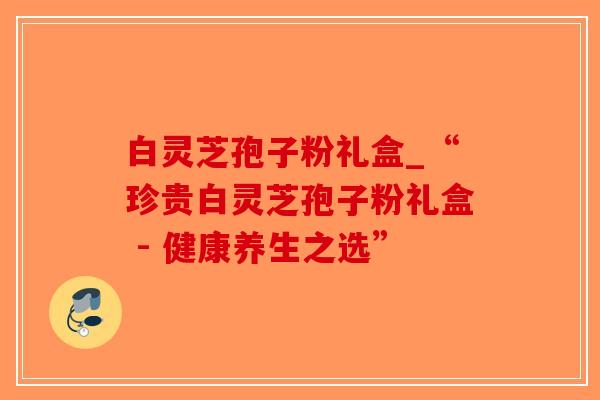 白灵芝孢子粉礼盒_“珍贵白灵芝孢子粉礼盒 - 健康养生之选”