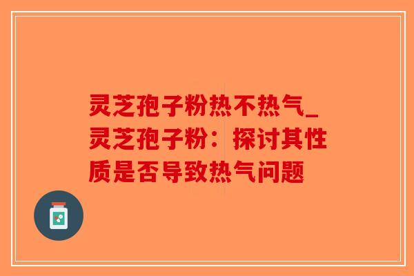 灵芝孢子粉热不热气_灵芝孢子粉：探讨其性质是否导致热气问题