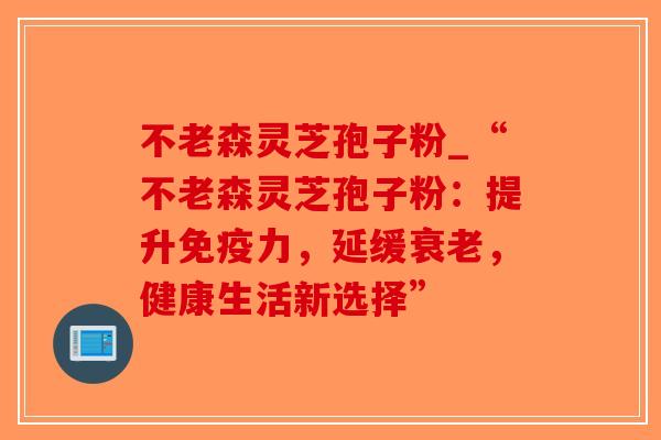 不老森灵芝孢子粉_“不老森灵芝孢子粉：提升免疫力，延缓衰老，健康生活新选择”