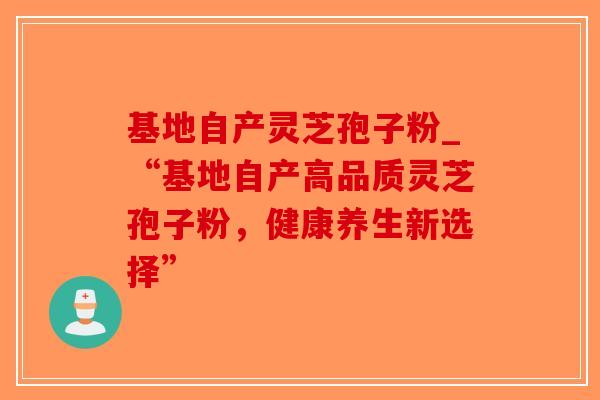 基地自产灵芝孢子粉_“基地自产高品质灵芝孢子粉，健康养生新选择”