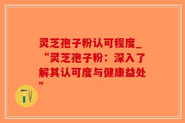 灵芝孢子粉认可程度_“灵芝孢子粉：深入了解其认可度与健康益处”