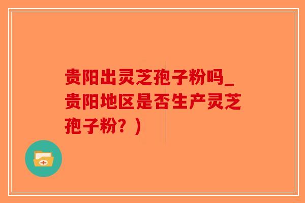 贵阳出灵芝孢子粉吗_贵阳地区是否生产灵芝孢子粉？)