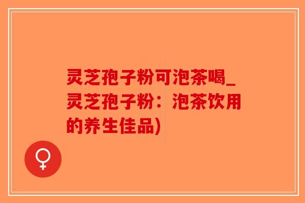 灵芝孢子粉可泡茶喝_灵芝孢子粉：泡茶饮用的养生佳品)