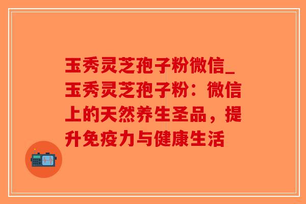 玉秀灵芝孢子粉微信_玉秀灵芝孢子粉：微信上的天然养生圣品，提升免疫力与健康生活