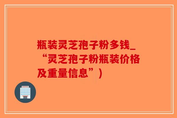瓶装灵芝孢子粉多钱_“灵芝孢子粉瓶装价格及重量信息”)