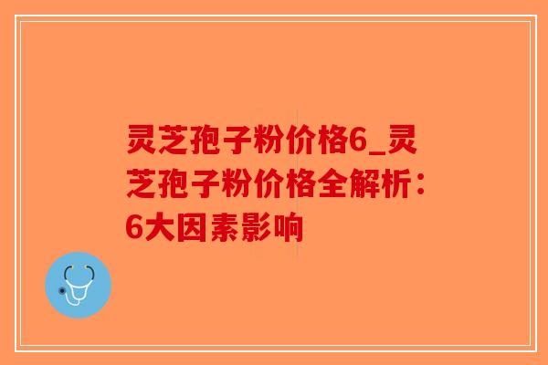 灵芝孢子粉价格6_灵芝孢子粉价格全解析：6大因素影响