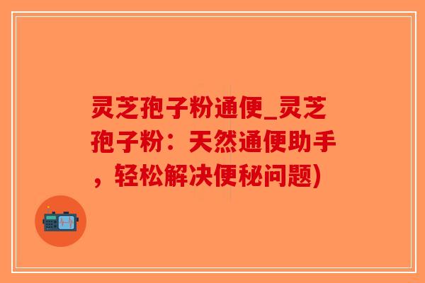灵芝孢子粉通便_灵芝孢子粉：天然通便助手，轻松解决便秘问题)
