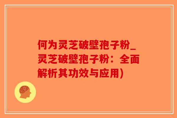 何为灵芝破壁孢子粉_灵芝破壁孢子粉：全面解析其功效与应用)