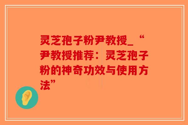 灵芝孢子粉尹教授_“尹教授推荐：灵芝孢子粉的神奇功效与使用方法”