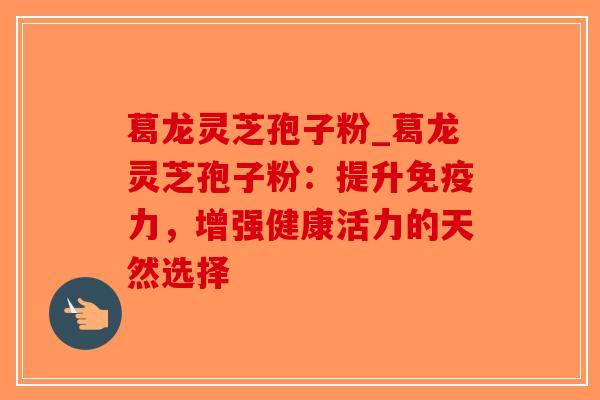 葛龙灵芝孢子粉_葛龙灵芝孢子粉：提升免疫力，增强健康活力的天然选择
