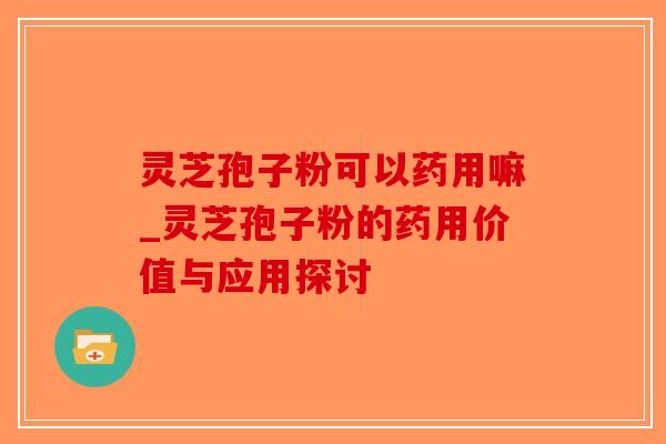灵芝孢子粉可以药用嘛_灵芝孢子粉的药用价值与应用探讨