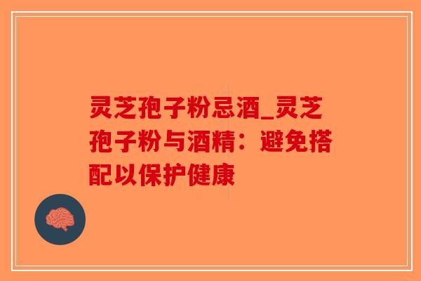 灵芝孢子粉忌酒_灵芝孢子粉与酒精：避免搭配以保护健康