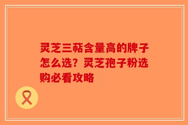 灵芝三萜含量高的牌子怎么选?灵芝孢子粉选购必看攻略 灵芝三萜含量高的牌子怎么选?灵芝孢子粉选购必看攻略