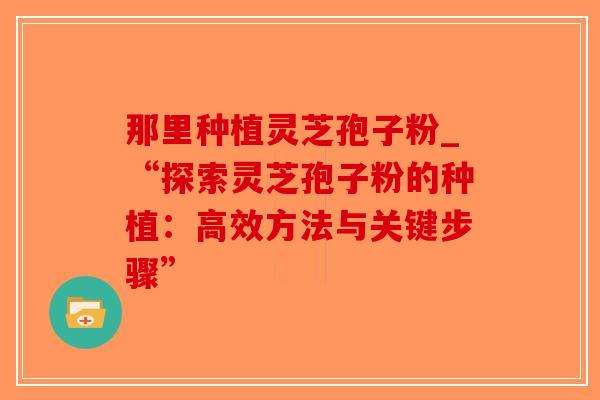 那里种植灵芝孢子粉_“探索灵芝孢子粉的种植：高效方法与关键步骤”