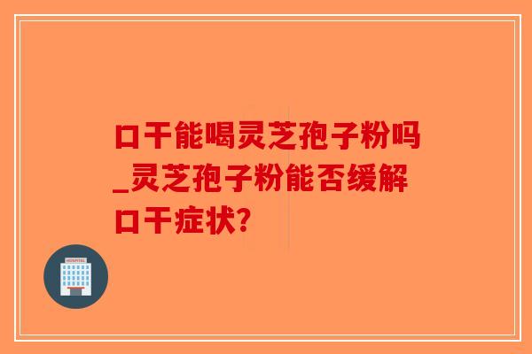 口干能喝灵芝孢子粉吗_灵芝孢子粉能否缓解口干症状？